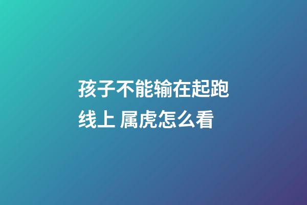 孩子不能输在起跑线上 属虎怎么看